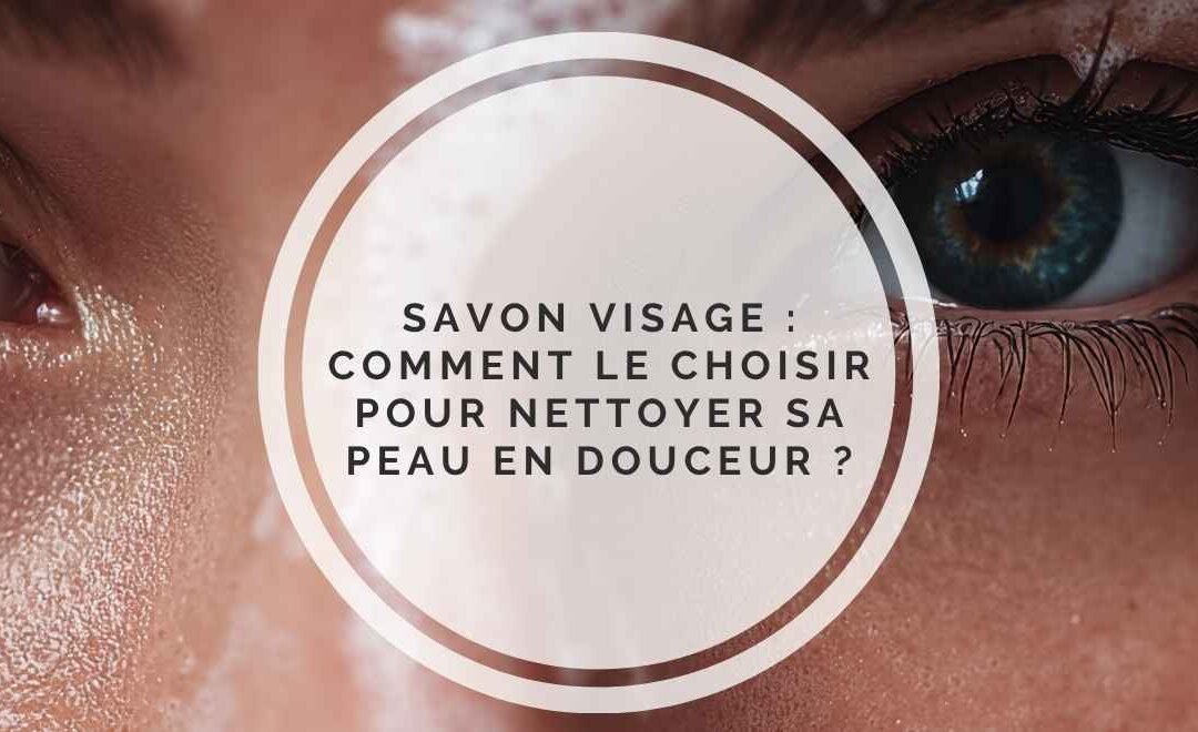 Savon visage, comment le choisir pour nettoyer sa peau en douceur ?